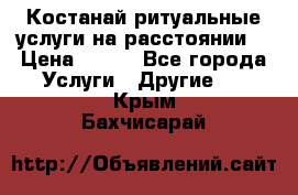 Костанай-ритуальные услуги на расстоянии. › Цена ­ 100 - Все города Услуги » Другие   . Крым,Бахчисарай